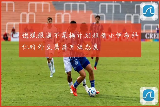 德媒报道不莱梅计划租借小伊布拜仁对外交易持开放态度