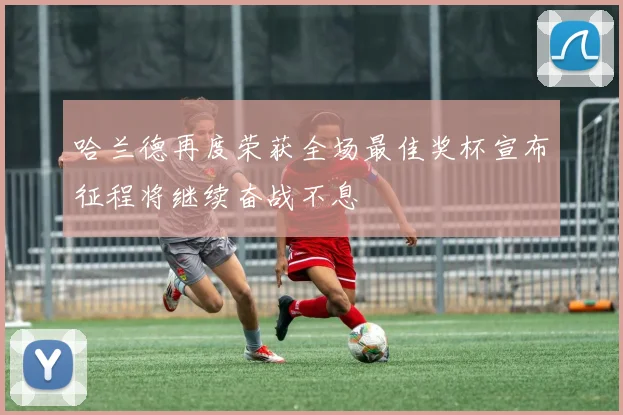 哈兰德再度荣获全场最佳奖杯宣布征程将继续奋战不息