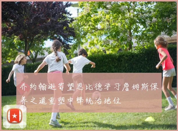 乔约翰逊寄望恩比德学习詹姆斯保养之道重塑中锋统治地位