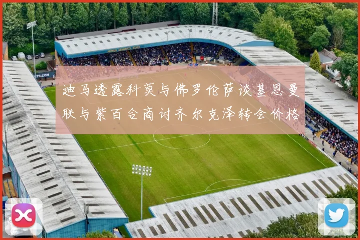 迪马透露科莫与佛罗伦萨谈基恩曼联与紫百合商讨齐尔克泽转会价格