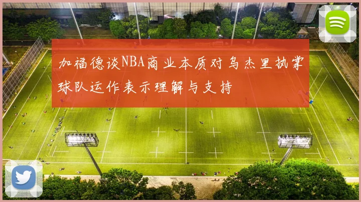 加福德谈NBA商业本质对乌杰里执掌球队运作表示理解与支持