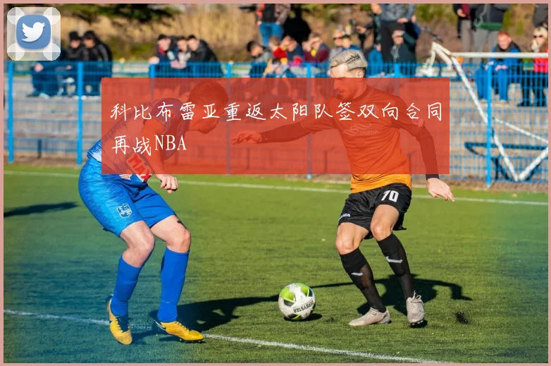 科比布雷亚重返太阳队签双向合同再战NBA