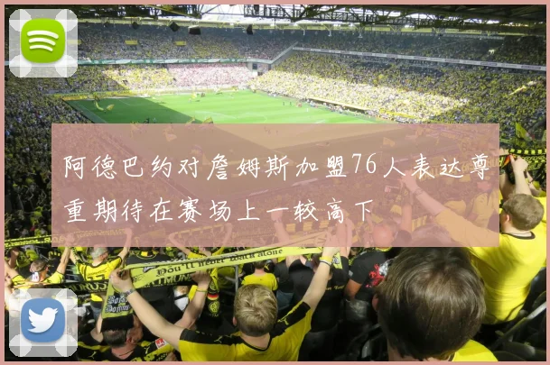阿德巴约对詹姆斯加盟76人表达尊重期待在赛场上一较高下