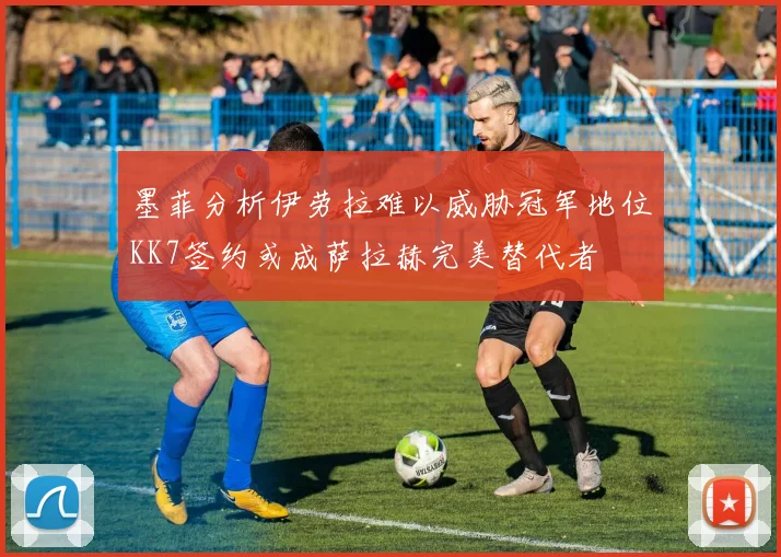 墨菲分析伊劳拉难以威胁冠军地位KK7签约或成萨拉赫完美替代者