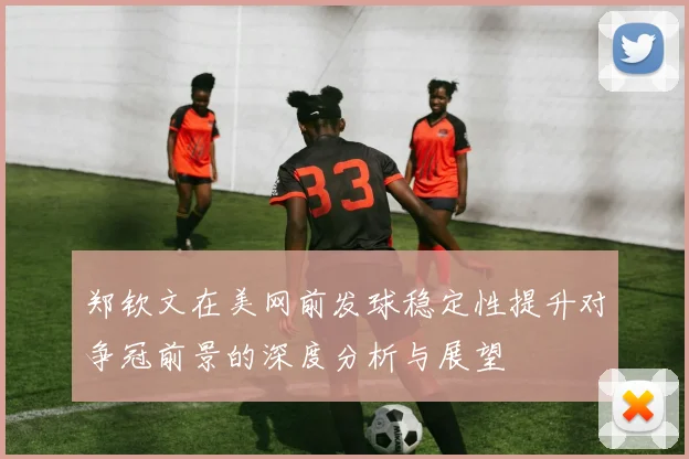 郑钦文在美网前发球稳定性提升对争冠前景的深度分析与展望