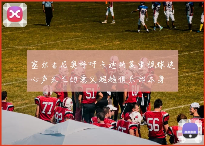 塞尔吉尼奥呼吁卡迪纳莱重视球迷心声米兰的意义超越俱乐部本身