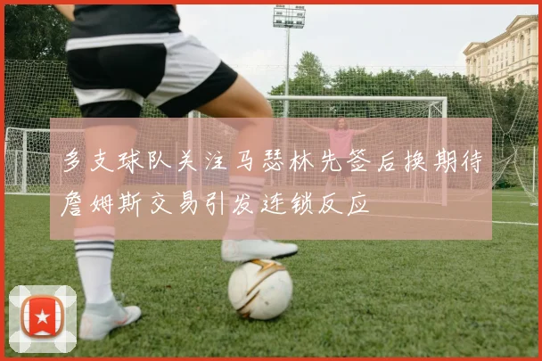多支球队关注马瑟林先签后换期待詹姆斯交易引发连锁反应