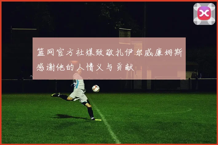 篮网官方社媒致敬扎伊尔威廉姆斯感谢他的人情义与贡献