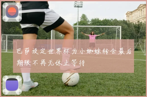 巴萨设定世界杯为小蜘蛛转会最后期限不再无休止等待